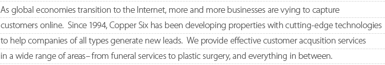 As the global economies transition to the Internet, more and more businesses are vying to capture customers online. Since 1994, Copper Six has been developing properties with cutting-edge technologies to help companies of all types generate new leads. We provide effective customer acquisition services in a wide range of areas-from funeral services to plastic surgery, and everything in between.